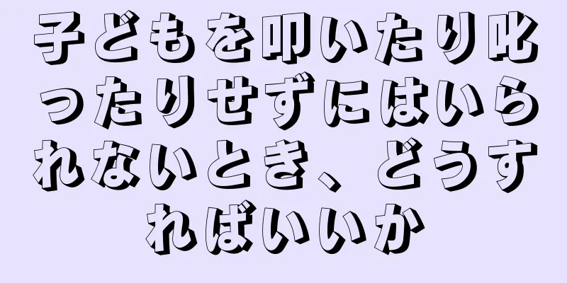 子どもを叩いたり叱ったりせずにはいられないとき、どうすればいいか