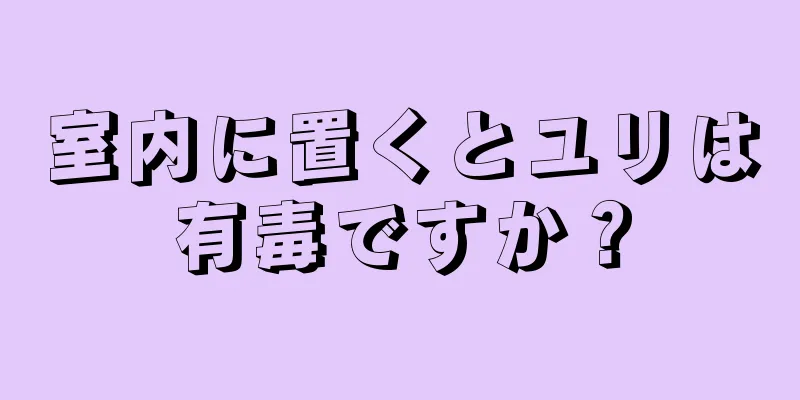 室内に置くとユリは有毒ですか？