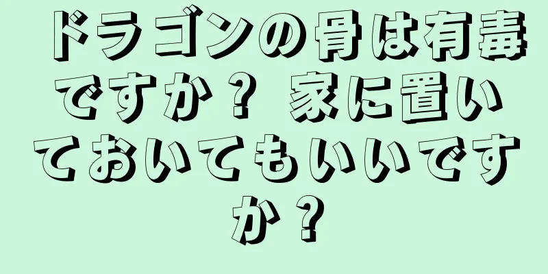 ドラゴンの骨は有毒ですか？ 家に置いておいてもいいですか？