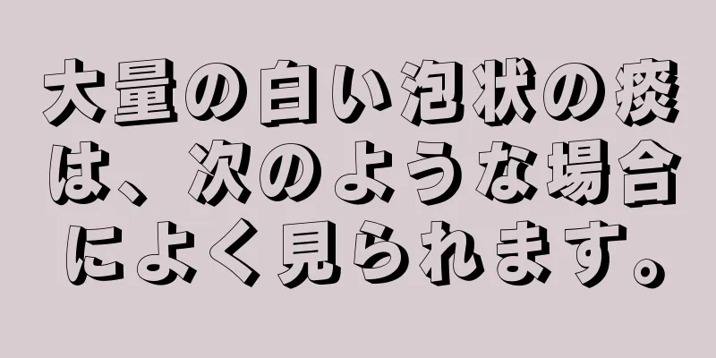 大量の白い泡状の痰は、次のような場合によく見られます。