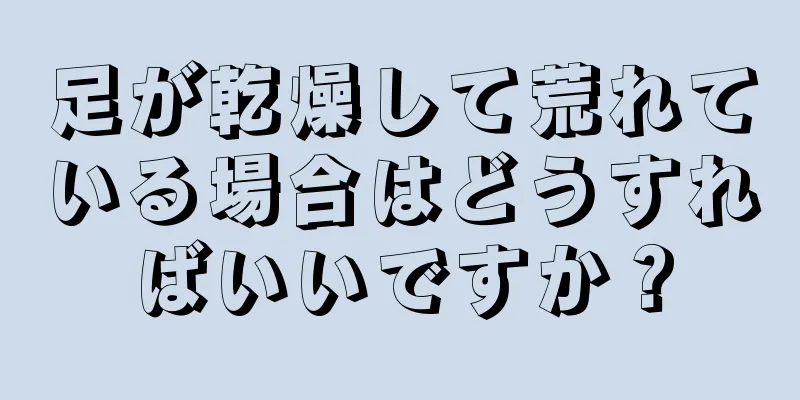 足が乾燥して荒れている場合はどうすればいいですか？