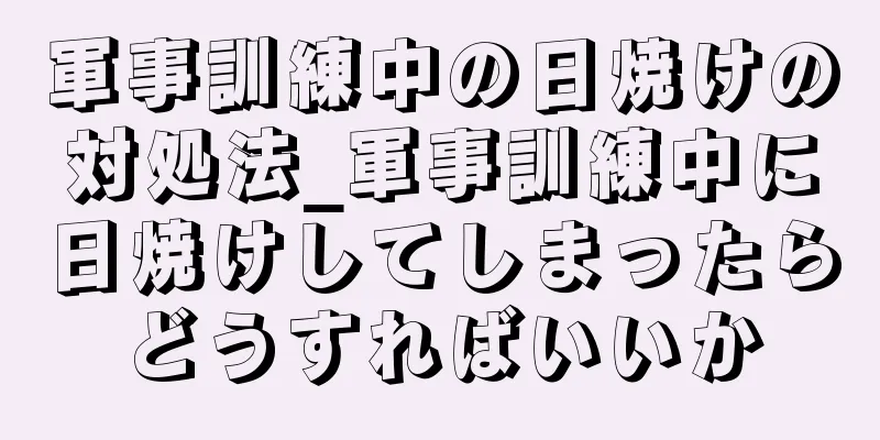 軍事訓練中の日焼けの対処法_軍事訓練中に日焼けしてしまったらどうすればいいか