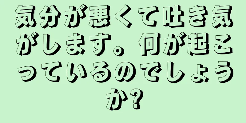 気分が悪くて吐き気がします。何が起こっているのでしょうか?