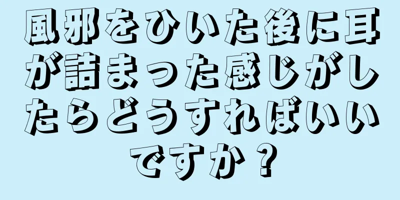 風邪をひいた後に耳が詰まった感じがしたらどうすればいいですか？