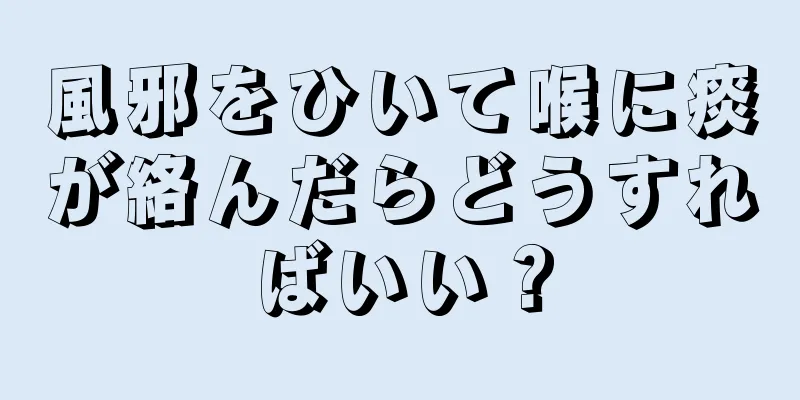 風邪をひいて喉に痰が絡んだらどうすればいい？