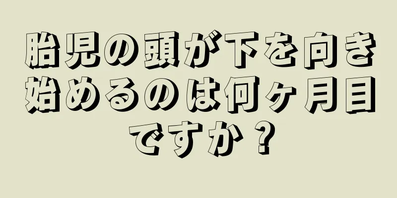 胎児の頭が下を向き始めるのは何ヶ月目ですか？