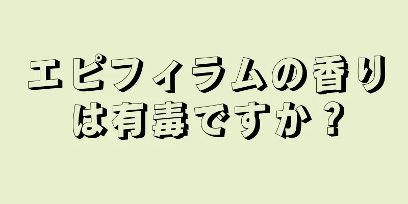 エピフィラムの香りは有毒ですか？