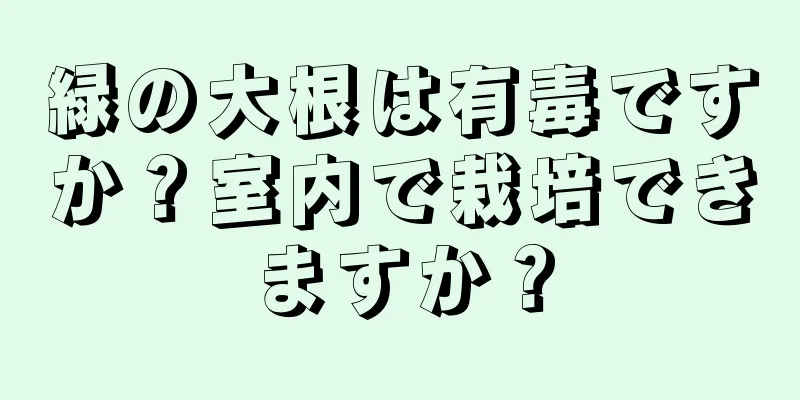 緑の大根は有毒ですか？室内で栽培できますか？