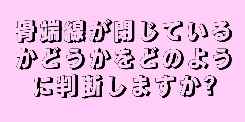 骨端線が閉じているかどうかをどのように判断しますか?