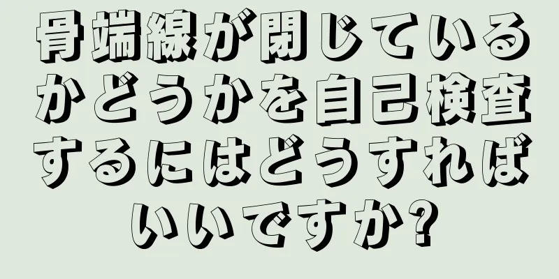 骨端線が閉じているかどうかを自己検査するにはどうすればいいですか?