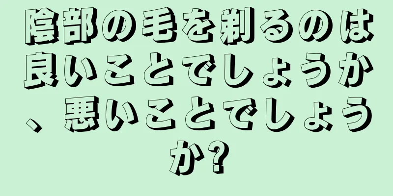 陰部の毛を剃るのは良いことでしょうか、悪いことでしょうか?