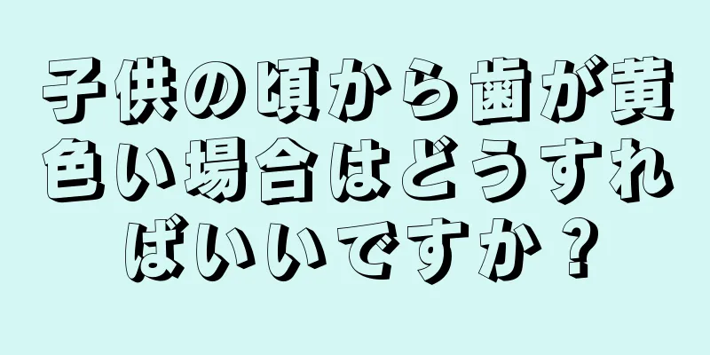 子供の頃から歯が黄色い場合はどうすればいいですか？