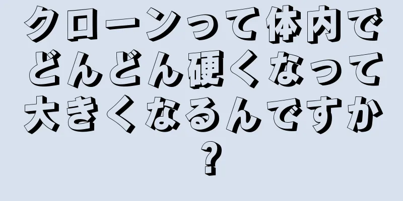 クローンって体内でどんどん硬くなって大きくなるんですか？