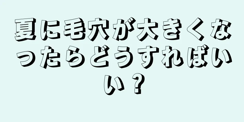 夏に毛穴が大きくなったらどうすればいい？