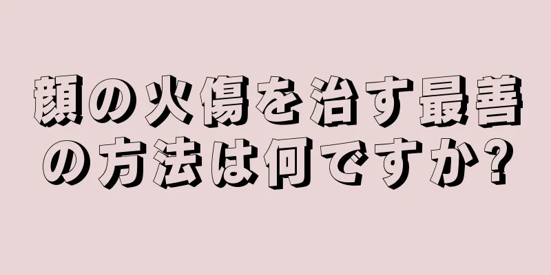 顔の火傷を治す最善の方法は何ですか?