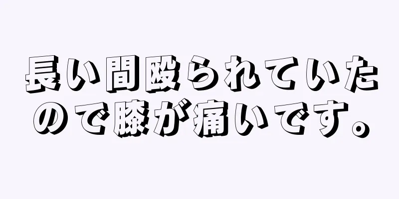 長い間殴られていたので膝が痛いです。