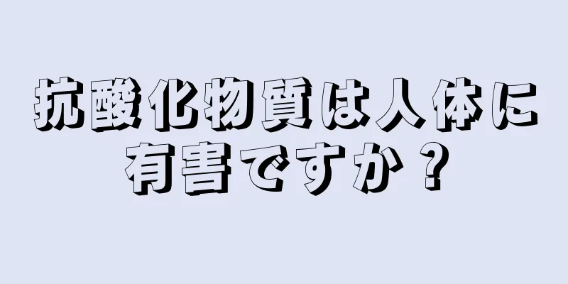 抗酸化物質は人体に有害ですか？