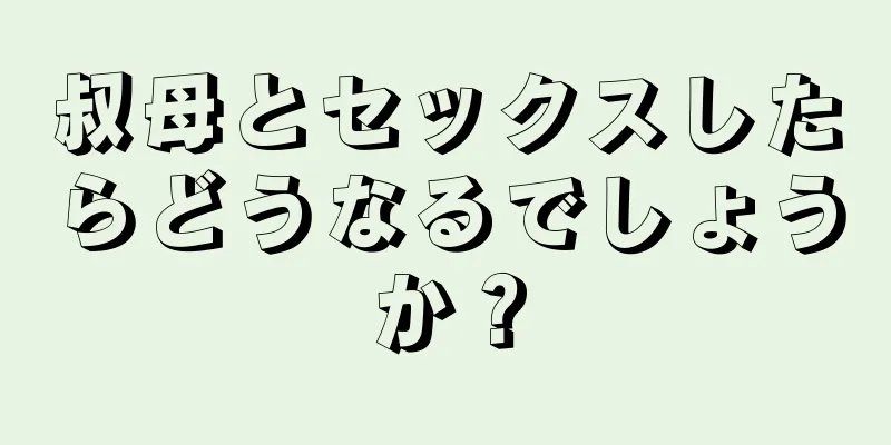 叔母とセックスしたらどうなるでしょうか？