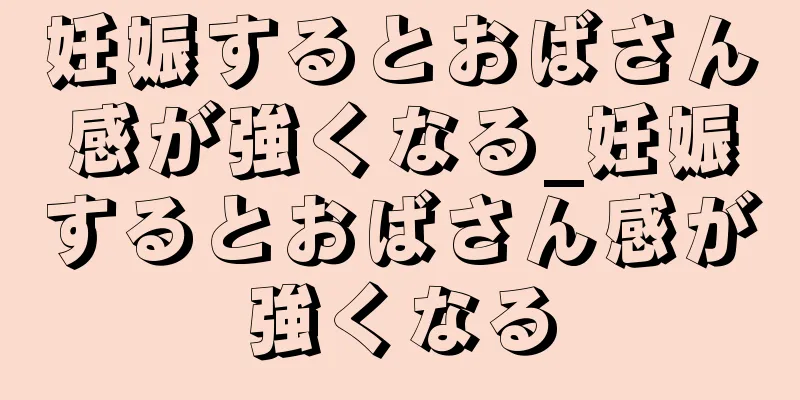 妊娠するとおばさん感が強くなる_妊娠するとおばさん感が強くなる