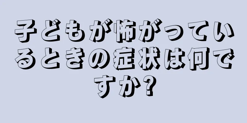 子どもが怖がっているときの症状は何ですか?