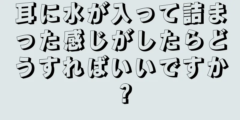 耳に水が入って詰まった感じがしたらどうすればいいですか？