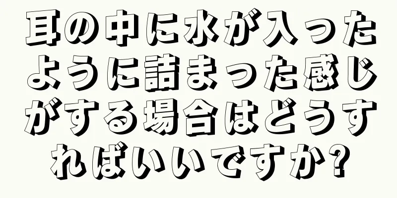 耳の中に水が入ったように詰まった感じがする場合はどうすればいいですか?