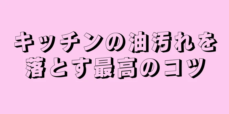 キッチンの油汚れを落とす最高のコツ