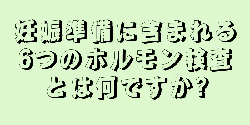 妊娠準備に含まれる6つのホルモン検査とは何ですか?