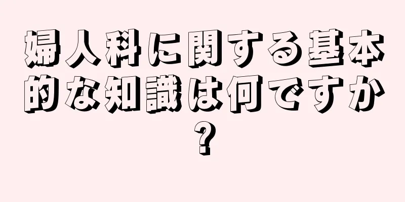 婦人科に関する基本的な知識は何ですか?