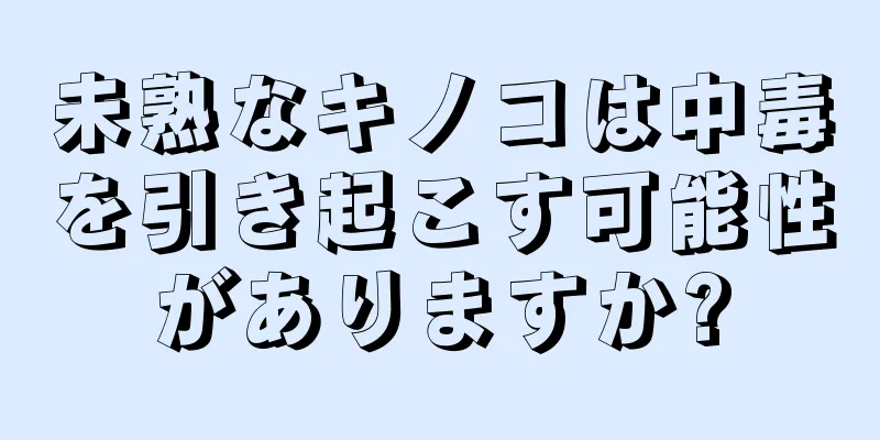 未熟なキノコは中毒を引き起こす可能性がありますか?