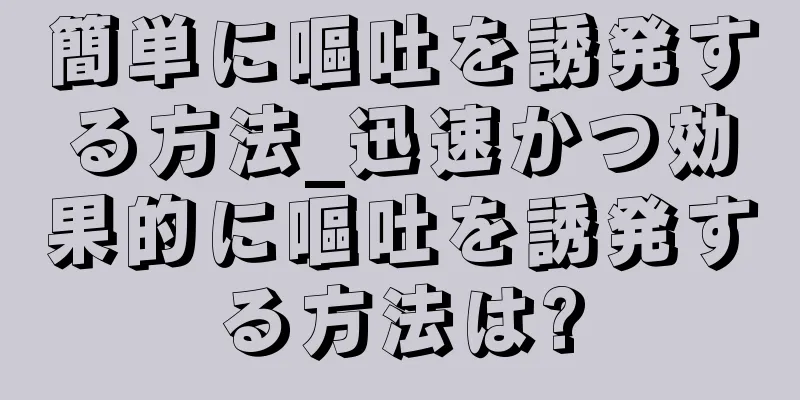 簡単に嘔吐を誘発する方法_迅速かつ効果的に嘔吐を誘発する方法は?