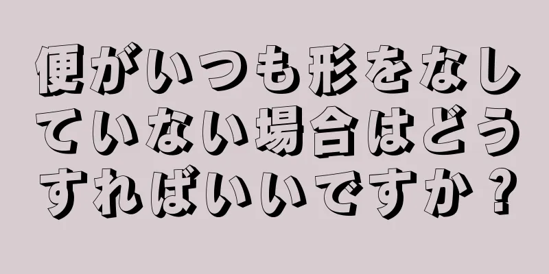 便がいつも形をなしていない場合はどうすればいいですか？