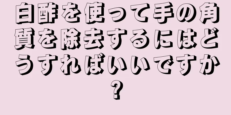 白酢を使って手の角質を除去するにはどうすればいいですか?