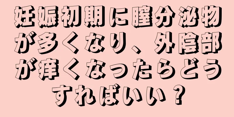 妊娠初期に膣分泌物が多くなり、外陰部が痒くなったらどうすればいい？