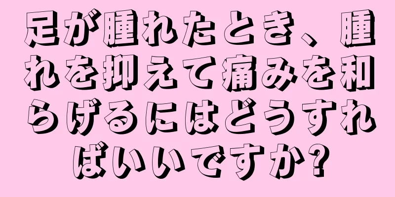 足が腫れたとき、腫れを抑えて痛みを和らげるにはどうすればいいですか?