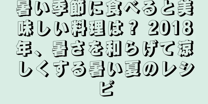 暑い季節に食べると美味しい料理は？ 2018年、暑さを和らげて涼しくする暑い夏のレシピ