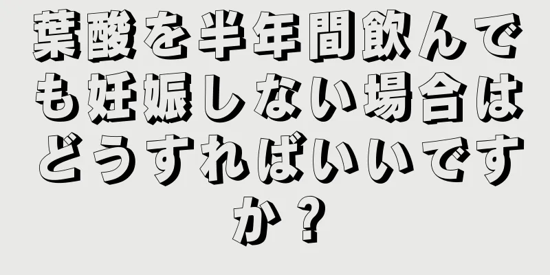 葉酸を半年間飲んでも妊娠しない場合はどうすればいいですか？