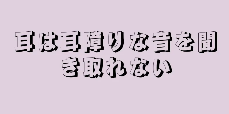 耳は耳障りな音を聞き取れない