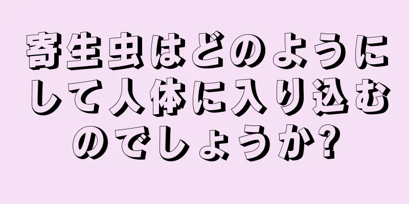 寄生虫はどのようにして人体に入り込むのでしょうか?