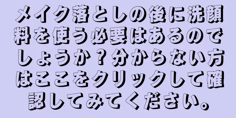 メイク落としの後に洗顔料を使う必要はあるのでしょうか？分からない方はここをクリックして確認してみてください。