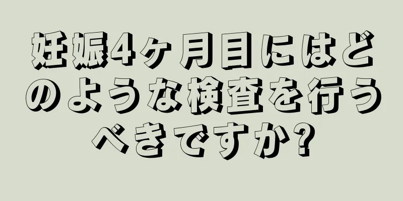 妊娠4ヶ月目にはどのような検査を行うべきですか?