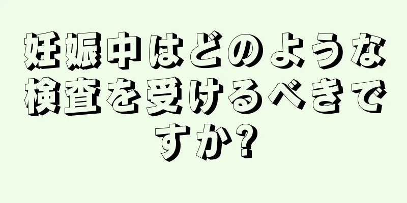 妊娠中はどのような検査を受けるべきですか?