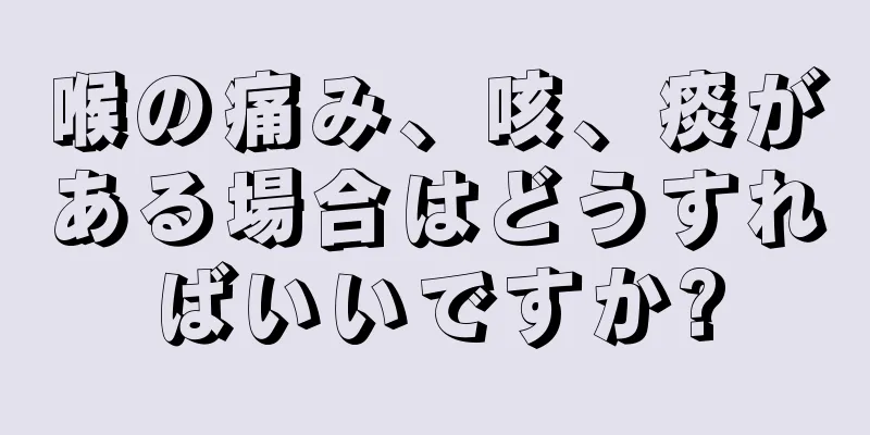 喉の痛み、咳、痰がある場合はどうすればいいですか?