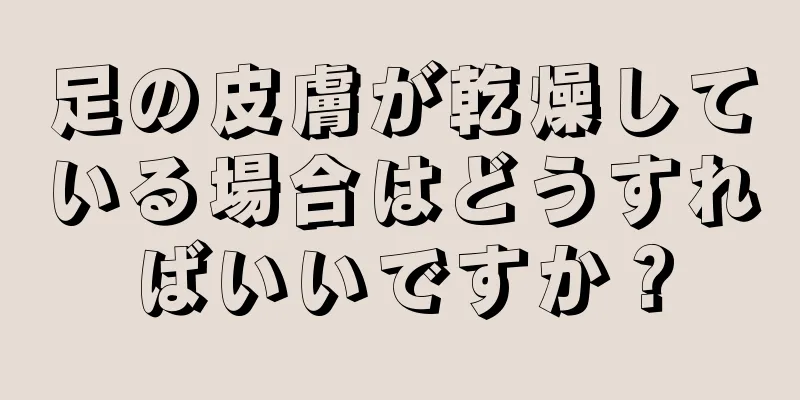 足の皮膚が乾燥している場合はどうすればいいですか？