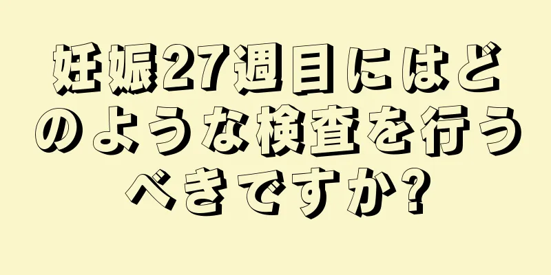 妊娠27週目にはどのような検査を行うべきですか?