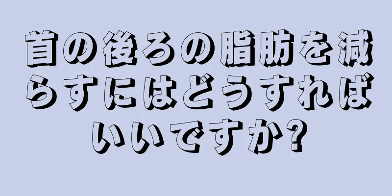 首の後ろの脂肪を減らすにはどうすればいいですか?