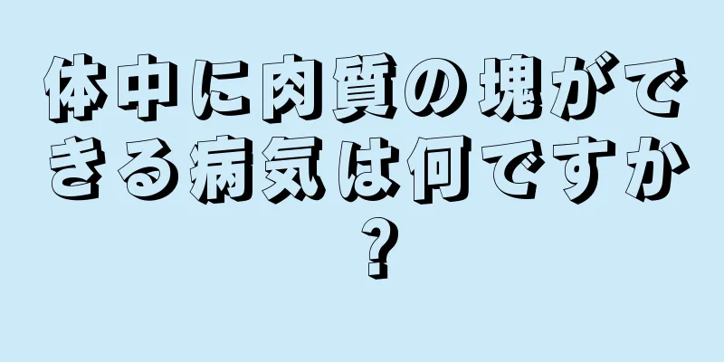 体中に肉質の塊ができる病気は何ですか？