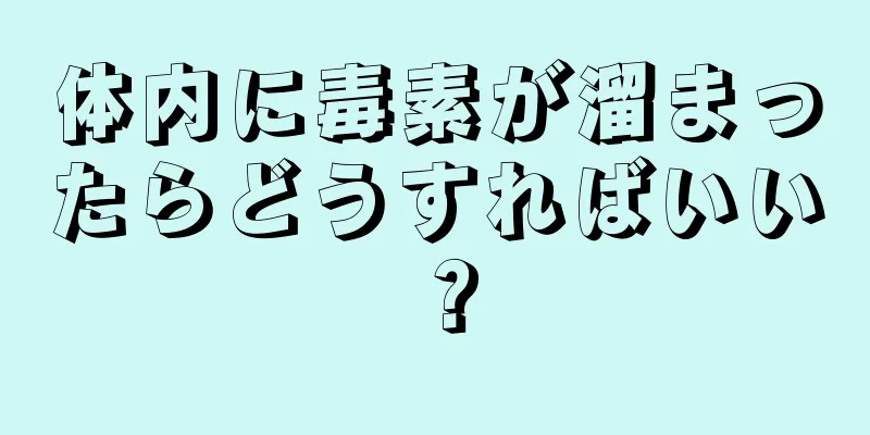 体内に毒素が溜まったらどうすればいい？