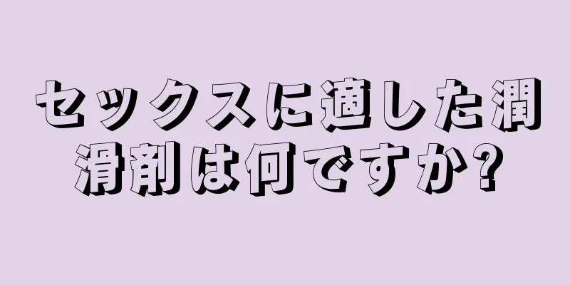 セックスに適した潤滑剤は何ですか?