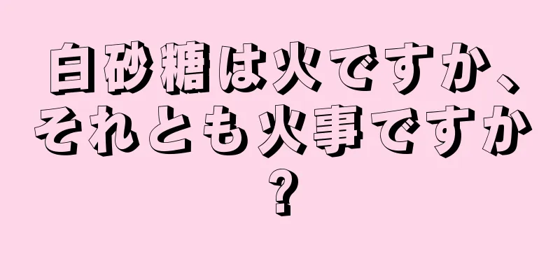 白砂糖は火ですか、それとも火事ですか?